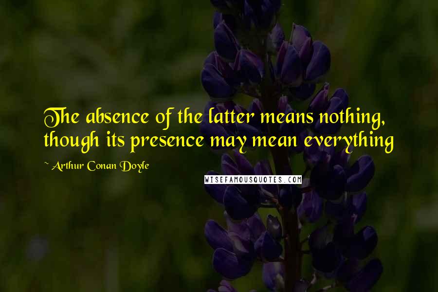Arthur Conan Doyle quotes: The absence of the latter means nothing, though its presence may mean everything