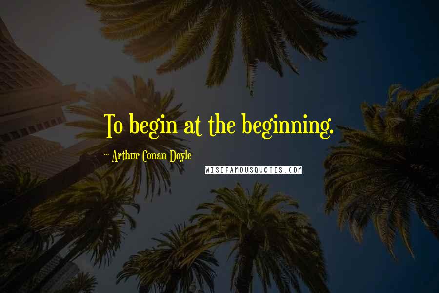 Arthur Conan Doyle quotes: To begin at the beginning.