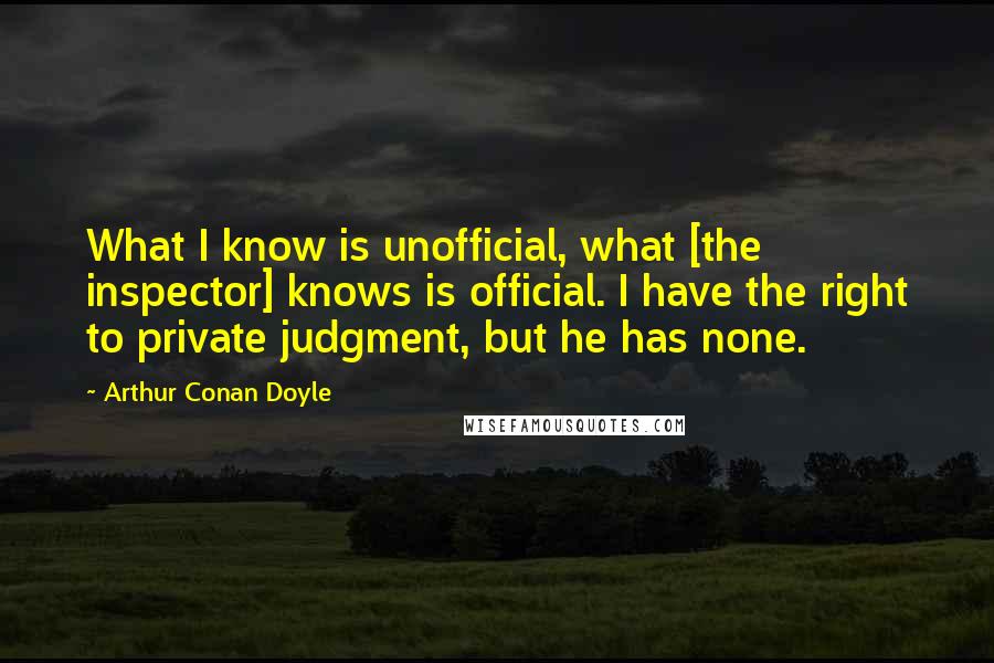 Arthur Conan Doyle quotes: What I know is unofficial, what [the inspector] knows is official. I have the right to private judgment, but he has none.