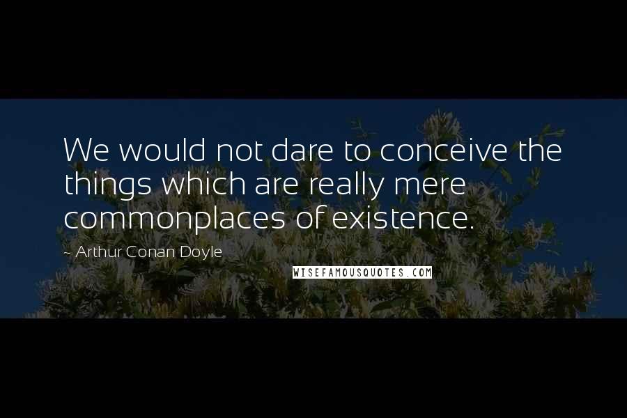 Arthur Conan Doyle quotes: We would not dare to conceive the things which are really mere commonplaces of existence.
