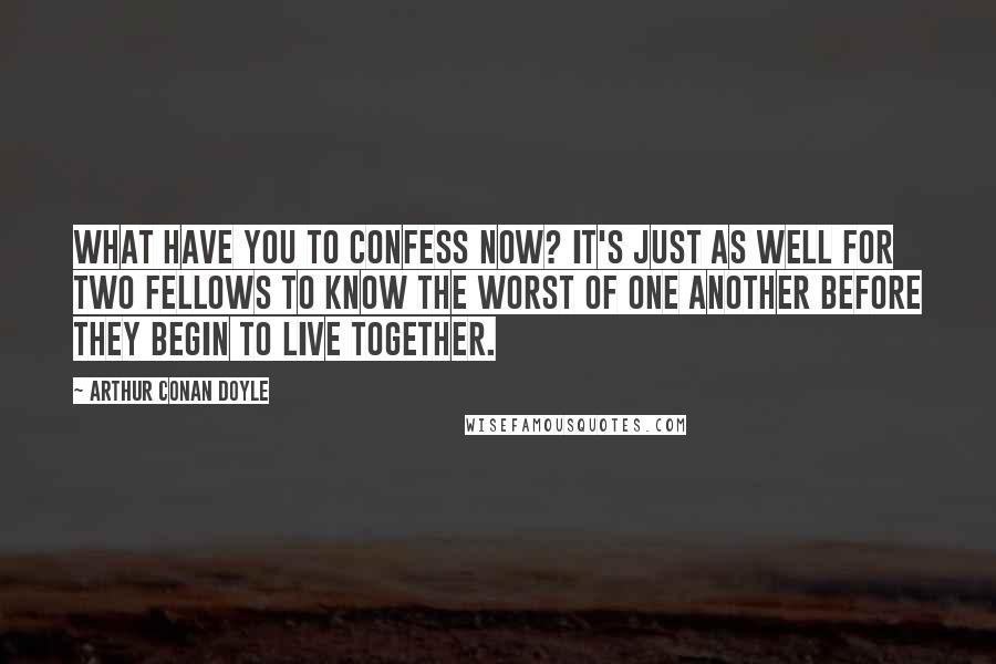 Arthur Conan Doyle quotes: What have you to confess now? It's just as well for two fellows to know the worst of one another before they begin to live together.