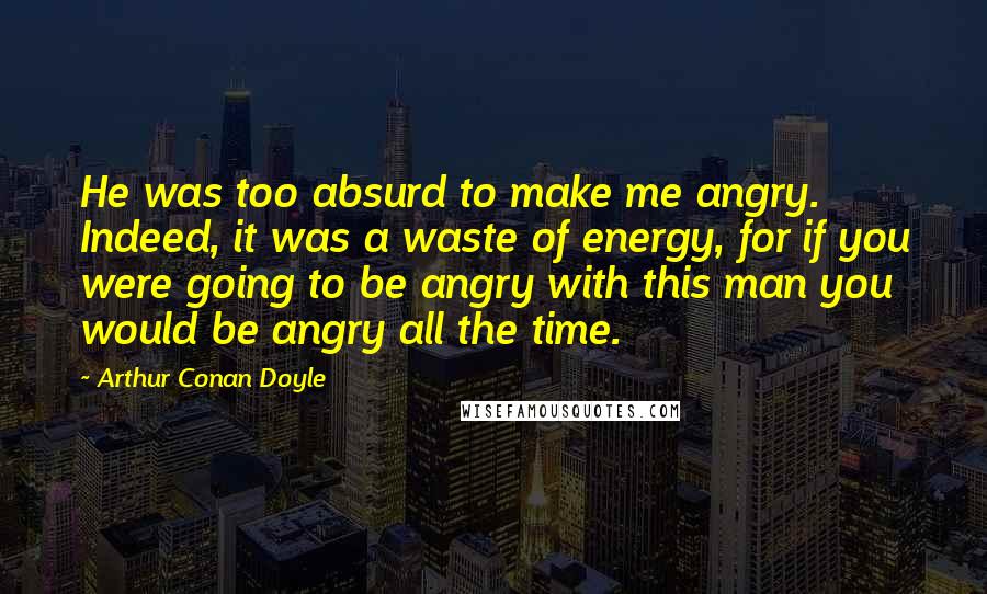 Arthur Conan Doyle quotes: He was too absurd to make me angry. Indeed, it was a waste of energy, for if you were going to be angry with this man you would be angry