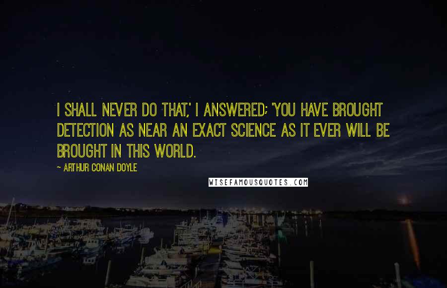 Arthur Conan Doyle quotes: I shall never do that,' I answered; 'you have brought detection as near an exact science as it ever will be brought in this world.