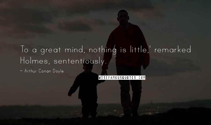 Arthur Conan Doyle quotes: To a great mind, nothing is little,' remarked Holmes, sententiously.