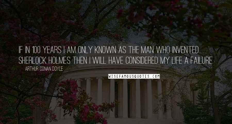 Arthur Conan Doyle quotes: If in 100 years I am only known as the man who invented Sherlock Holmes then I will have considered my life a failure.