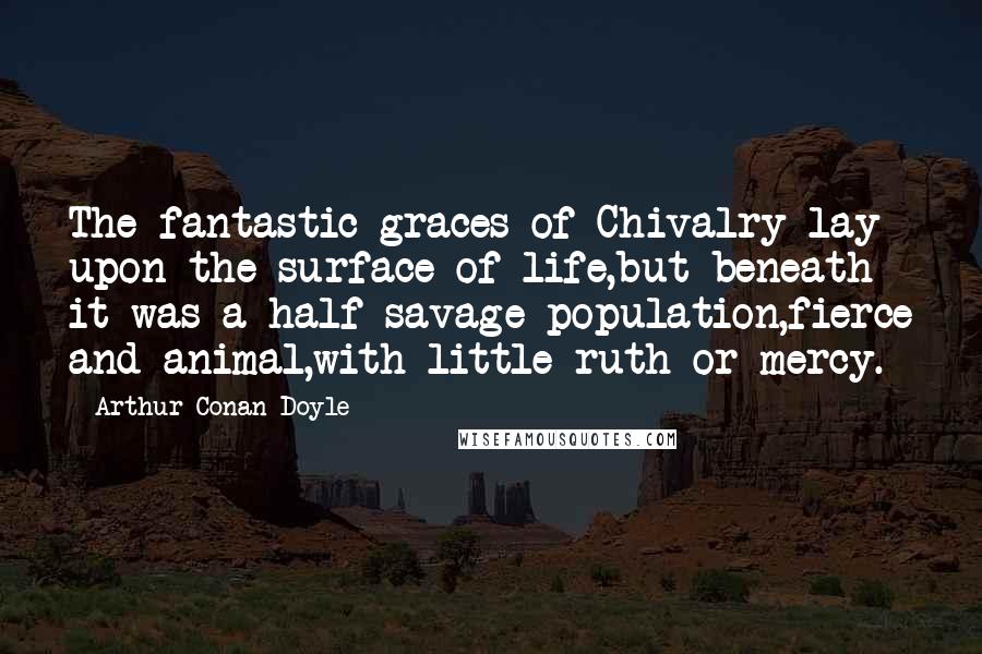 Arthur Conan Doyle quotes: The fantastic graces of Chivalry lay upon the surface of life,but beneath it was a half-savage population,fierce and animal,with little ruth or mercy.