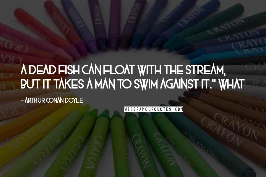 Arthur Conan Doyle quotes: A dead fish can float with the stream, but it takes a man to swim against it." What