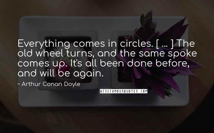 Arthur Conan Doyle quotes: Everything comes in circles. [ ... ] The old wheel turns, and the same spoke comes up. It's all been done before, and will be again.