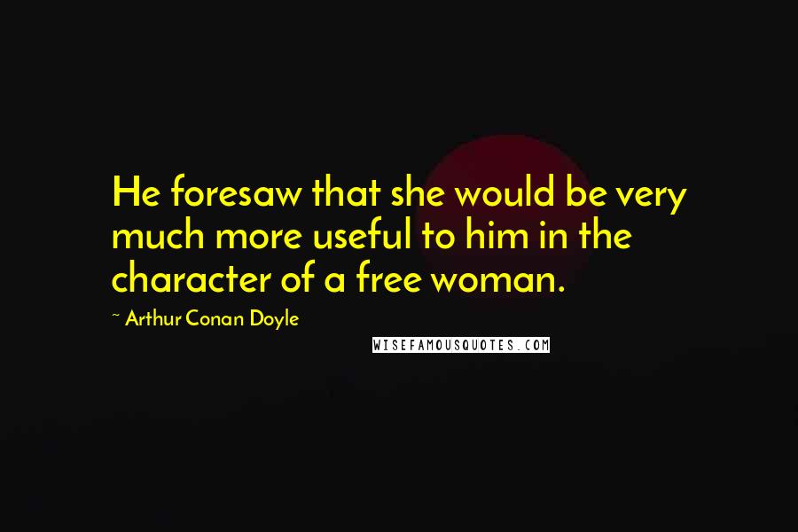 Arthur Conan Doyle quotes: He foresaw that she would be very much more useful to him in the character of a free woman.