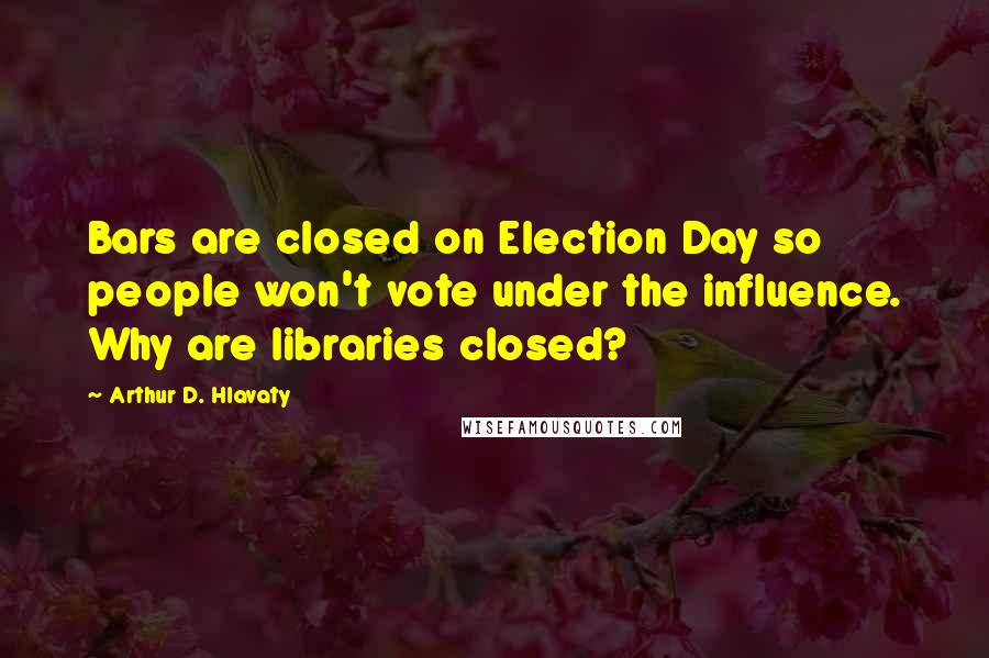 Arthur D. Hlavaty quotes: Bars are closed on Election Day so people won't vote under the influence. Why are libraries closed?