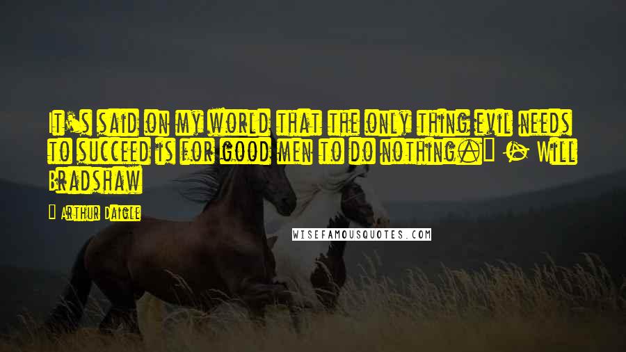 Arthur Daigle quotes: It's said on my world that the only thing evil needs to succeed is for good men to do nothing." - Will Bradshaw Arthur Daigle quotes: It's said on my world that the only thing evil needs to succeed is for good men to do nothing." - Will Bradshaw