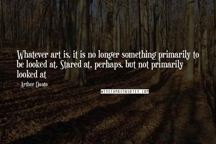 Arthur Danto quotes: Whatever art is, it is no longer something primarily to be looked at. Stared at, perhaps, but not primarily looked at Arthur Danto quotes: Whatever art is, it is no longer something primarily to be looked at. Stared at, perhaps, but not primarily looked at