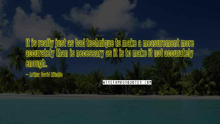 Arthur David Ritchie quotes: It is really just as bad technique to make a measurement more accurately than is necessary as it is to make it not accurately enough.