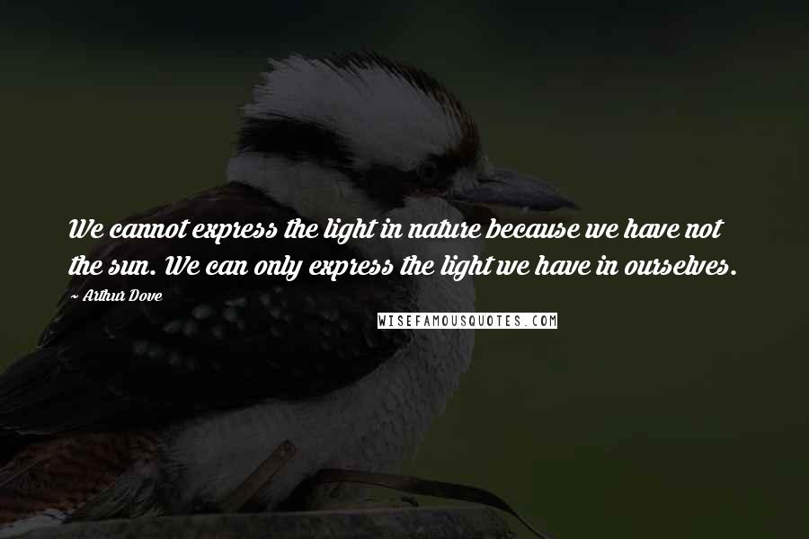 Arthur Dove quotes: We cannot express the light in nature because we have not the sun. We can only express the light we have in ourselves. Arthur Dove quotes: We cannot express the light in nature because we have not the sun. We can only express the light we have in ourselves.