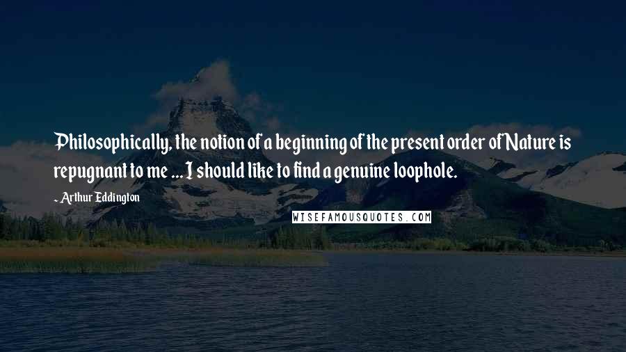 Arthur Eddington quotes: Philosophically, the notion of a beginning of the present order of Nature is repugnant to me ... I should like to find a genuine loophole.