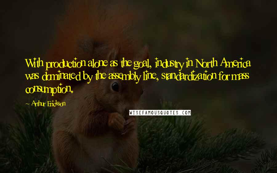 Arthur Erickson quotes: With production alone as the goal, industry in North America was dominated by the assembly line, standardization for mass consumption.