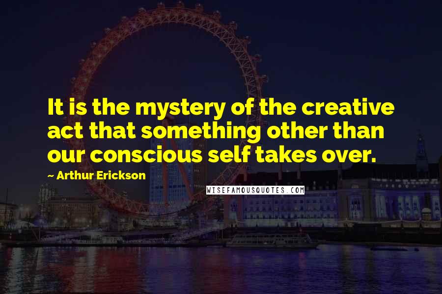 Arthur Erickson quotes: It is the mystery of the creative act that something other than our conscious self takes over.