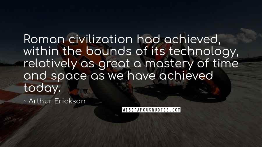 Arthur Erickson quotes: Roman civilization had achieved, within the bounds of its technology, relatively as great a mastery of time and space as we have achieved today.