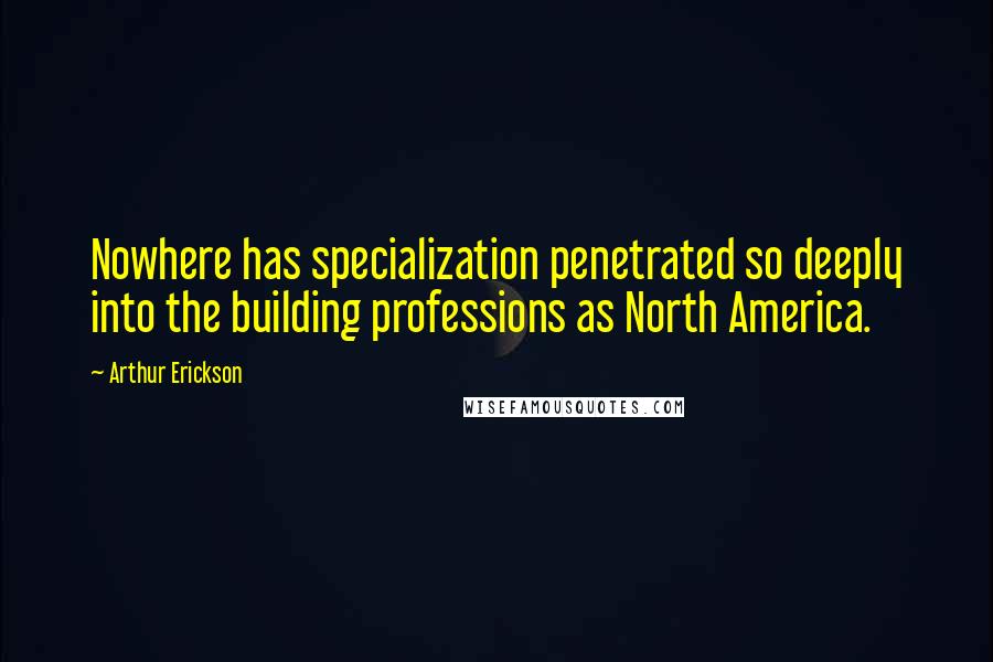 Arthur Erickson quotes: Nowhere has specialization penetrated so deeply into the building professions as North America.