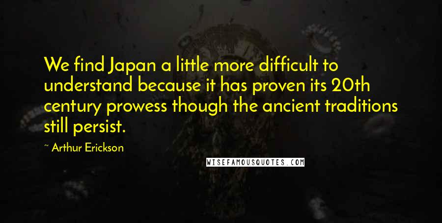 Arthur Erickson quotes: We find Japan a little more difficult to understand because it has proven its 20th century prowess though the ancient traditions still persist.