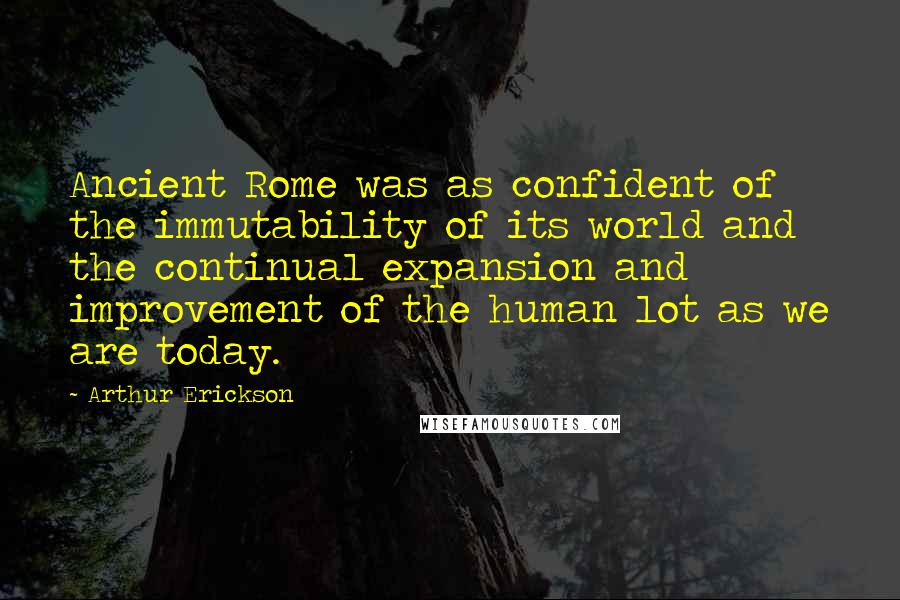 Arthur Erickson quotes: Ancient Rome was as confident of the immutability of its world and the continual expansion and improvement of the human lot as we are today.