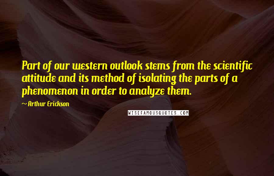 Arthur Erickson quotes: Part of our western outlook stems from the scientific attitude and its method of isolating the parts of a phenomenon in order to analyze them.