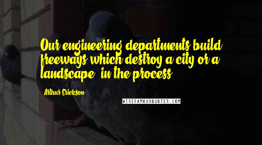 Arthur Erickson quotes: Our engineering departments build freeways which destroy a city or a landscape, in the process.