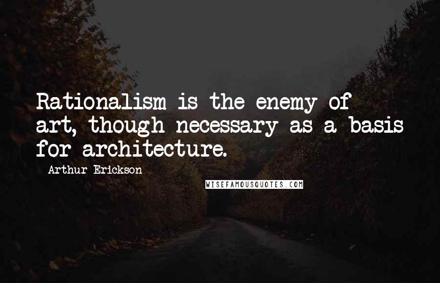 Arthur Erickson quotes: Rationalism is the enemy of art, though necessary as a basis for architecture.