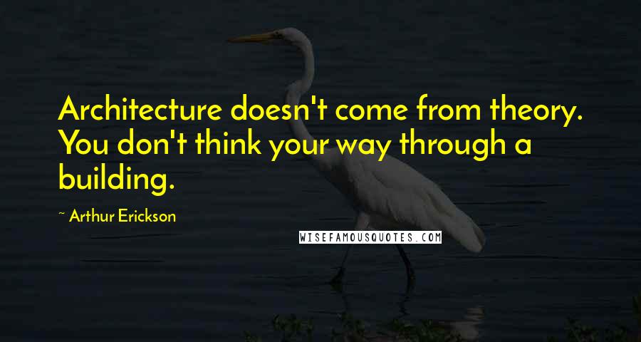 Arthur Erickson quotes: Architecture doesn't come from theory. You don't think your way through a building.