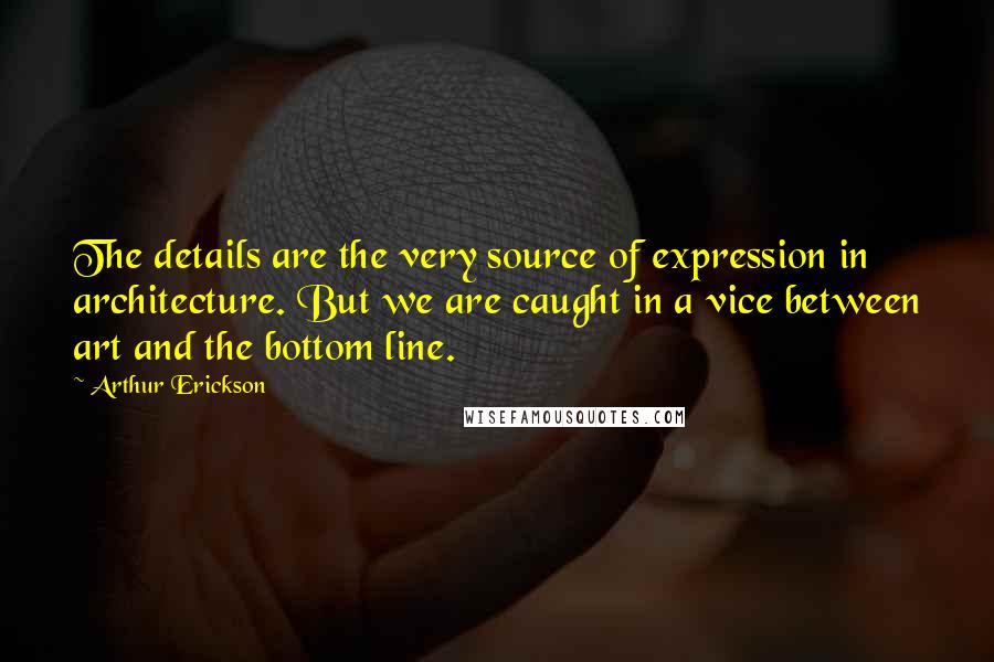 Arthur Erickson quotes: The details are the very source of expression in architecture. But we are caught in a vice between art and the bottom line.