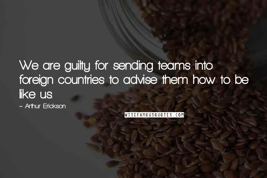 Arthur Erickson quotes: We are guilty for sending teams into foreign countries to advise them how to be like us.