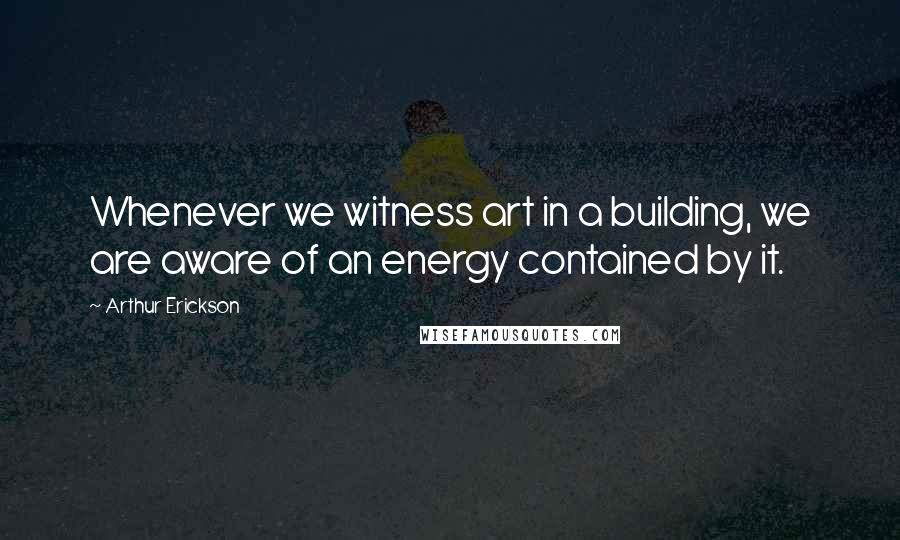 Arthur Erickson quotes: Whenever we witness art in a building, we are aware of an energy contained by it.