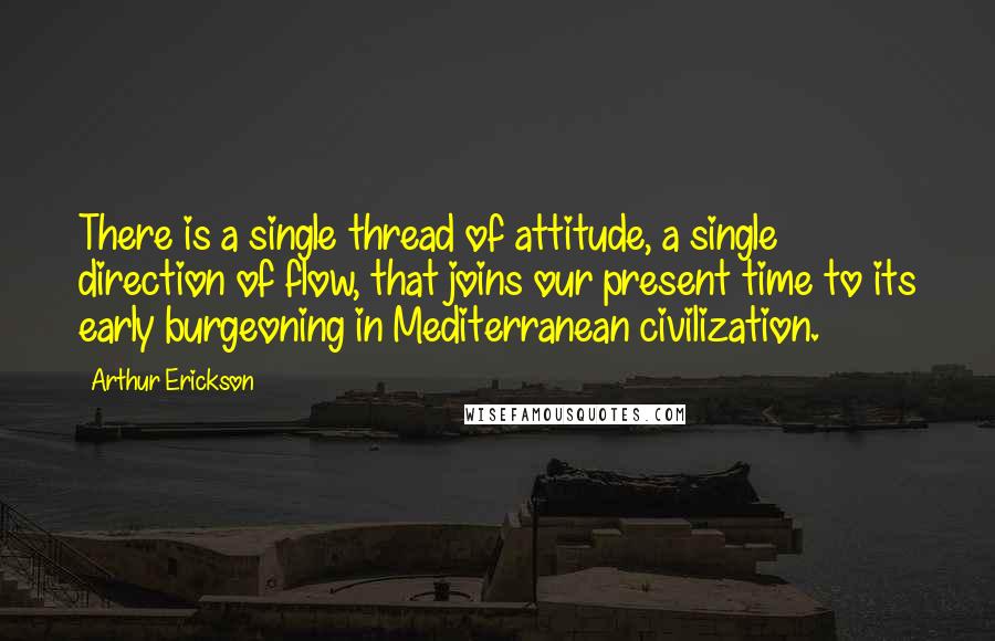 Arthur Erickson quotes: There is a single thread of attitude, a single direction of flow, that joins our present time to its early burgeoning in Mediterranean civilization.