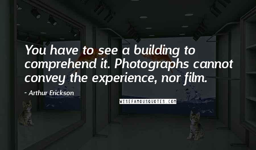 Arthur Erickson quotes: You have to see a building to comprehend it. Photographs cannot convey the experience, nor film.