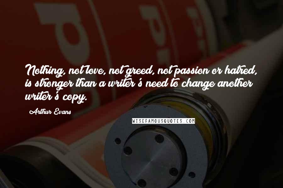 Arthur Evans quotes: Nothing, not love, not greed, not passion or hatred, is stronger than a writer's need to change another writer's copy. Arthur Evans quotes: Nothing, not love, not greed, not passion or hatred, is stronger than a writer's need to change another writer's copy.