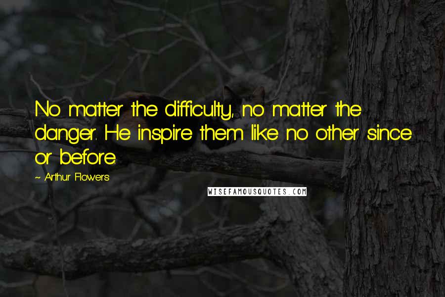 Arthur Flowers quotes: No matter the difficulty, no matter the danger. He inspire them like no other since or before.