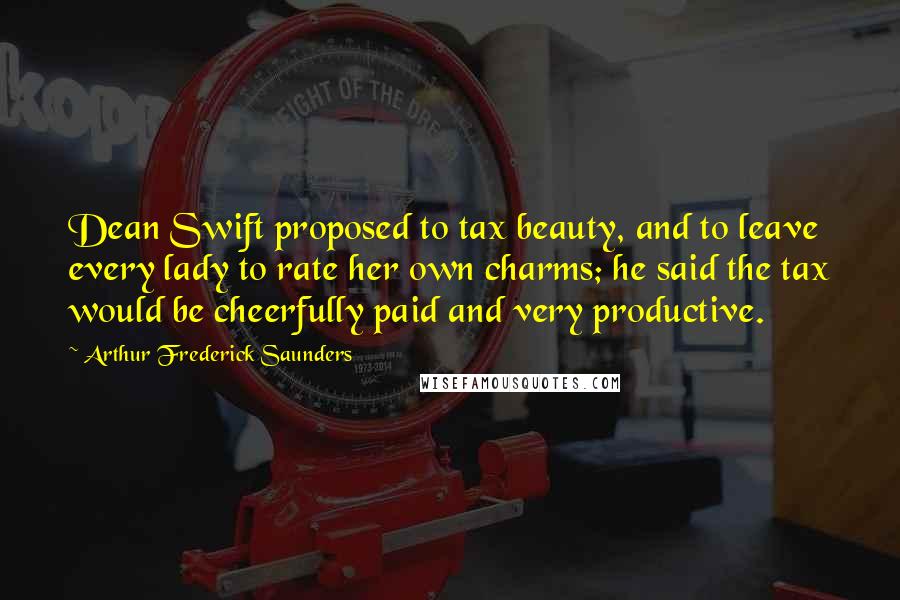 Arthur Frederick Saunders quotes: Dean Swift proposed to tax beauty, and to leave every lady to rate her own charms; he said the tax would be cheerfully paid and very productive.