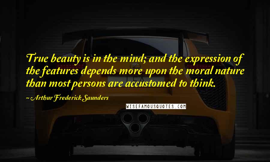 Arthur Frederick Saunders quotes: True beauty is in the mind; and the expression of the features depends more upon the moral nature than most persons are accustomed to think.