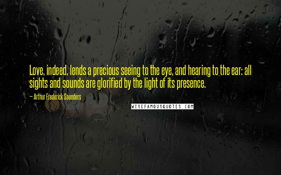 Arthur Frederick Saunders quotes: Love, indeed, lends a precious seeing to the eye, and hearing to the ear: all sights and sounds are glorified by the light of its presence.