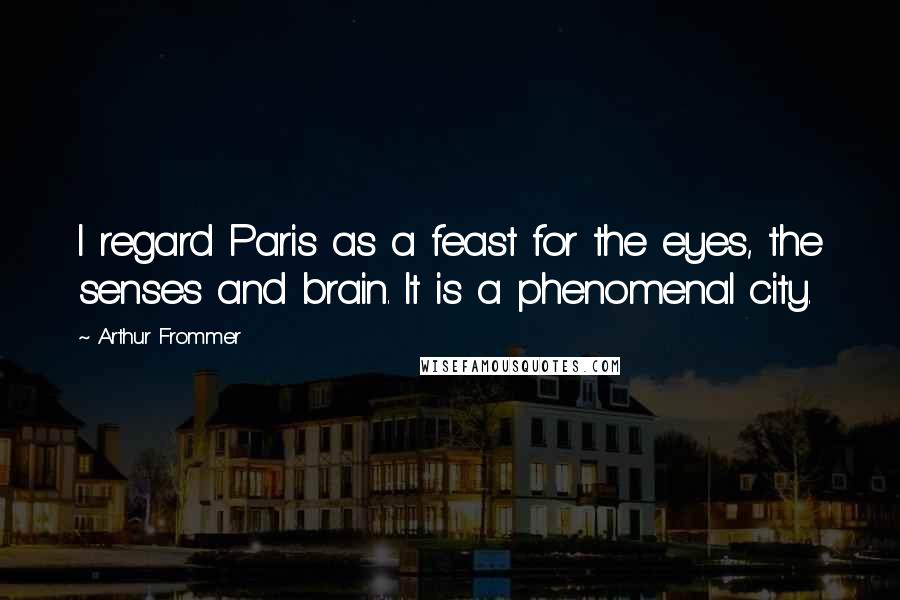 Arthur Frommer quotes: I regard Paris as a feast for the eyes, the senses and brain. It is a phenomenal city.