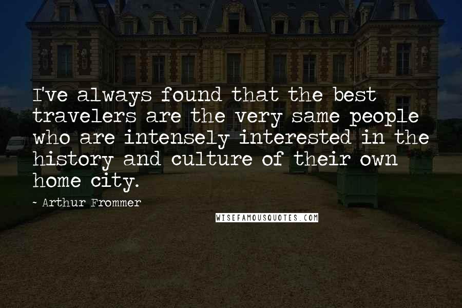 Arthur Frommer quotes: I've always found that the best travelers are the very same people who are intensely interested in the history and culture of their own home city. Arthur Frommer quotes: I've always found that the best travelers are the very same people who are intensely interested in the history and culture of their own home city.