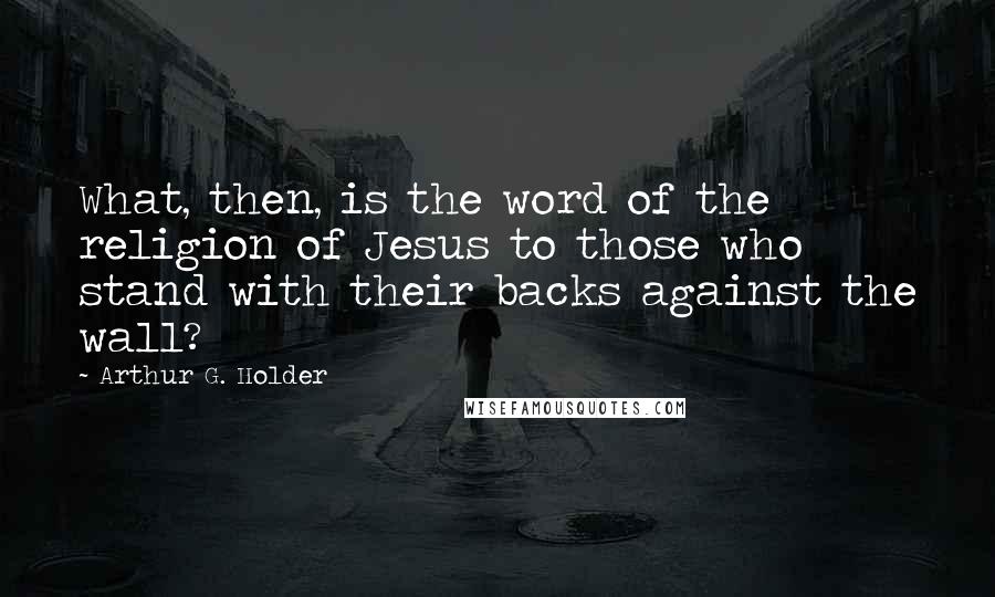 Arthur G. Holder quotes: What, then, is the word of the religion of Jesus to those who stand with their backs against the wall? Arthur G. Holder quotes: What, then, is the word of the religion of Jesus to those who stand with their backs against the wall?