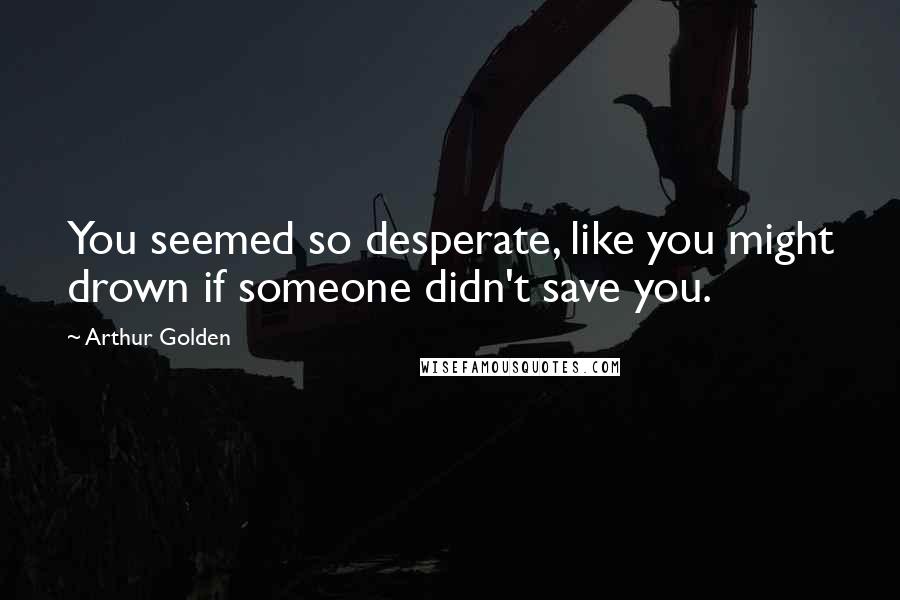 Arthur Golden quotes: You seemed so desperate, like you might drown if someone didn't save you.