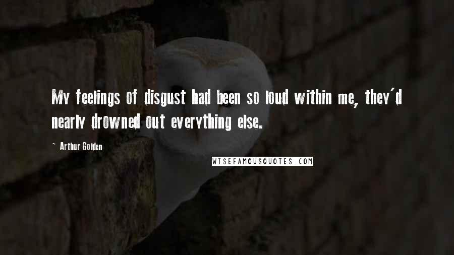 Arthur Golden quotes: My feelings of disgust had been so loud within me, they'd nearly drowned out everything else.