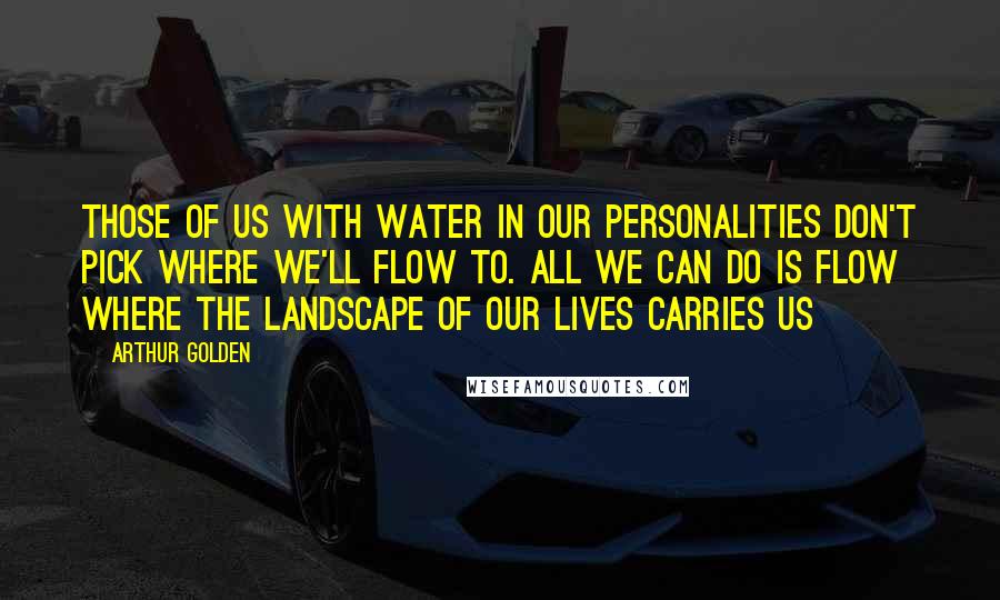Arthur Golden quotes: Those of us with water in our personalities don't pick where we'll flow to. All we can do is flow where the landscape of our lives carries us