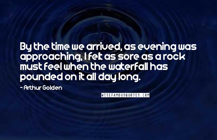 Arthur Golden quotes: By the time we arrived, as evening was approaching, I felt as sore as a rock must feel when the waterfall has pounded on it all day long.