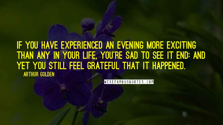 Arthur Golden quotes: If you have experienced an evening more exciting than any in your life, you're sad to see it end; and yet you still feel grateful that it happened.