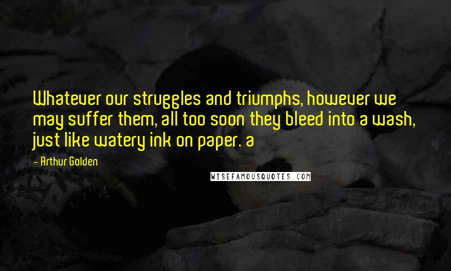 Arthur Golden quotes: Whatever our struggles and triumphs, however we may suffer them, all too soon they bleed into a wash, just like watery ink on paper. a