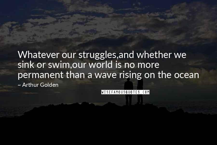 Arthur Golden quotes: Whatever our struggles,and whether we sink or swim,our world is no more permanent than a wave rising on the ocean