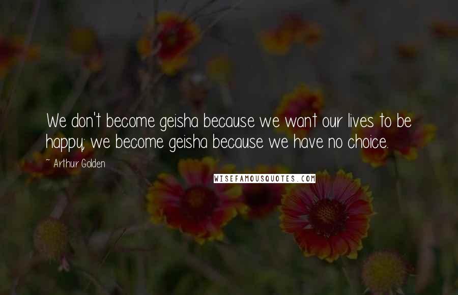 Arthur Golden quotes: We don't become geisha because we want our lives to be happy; we become geisha because we have no choice.